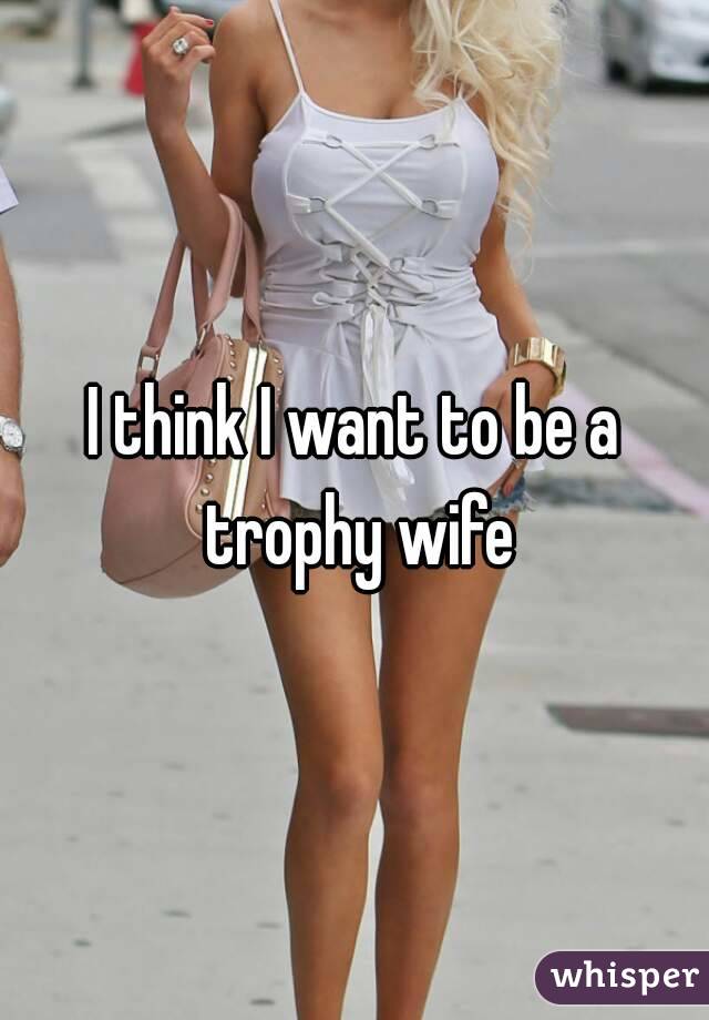 I Think I Want To Be A Trophy Wife