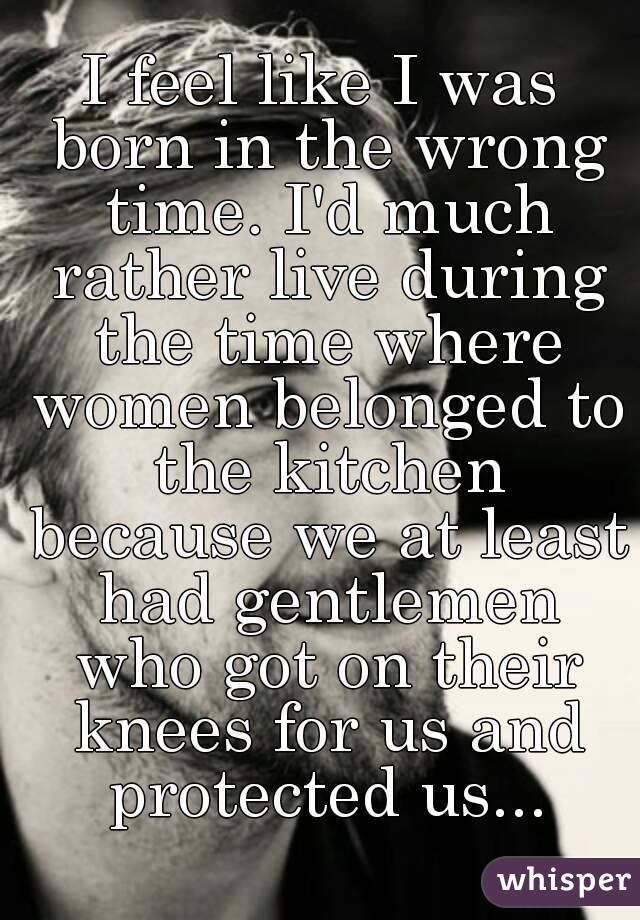 i-feel-like-i-was-born-in-the-wrong-time-i-d-much-rather-live-during