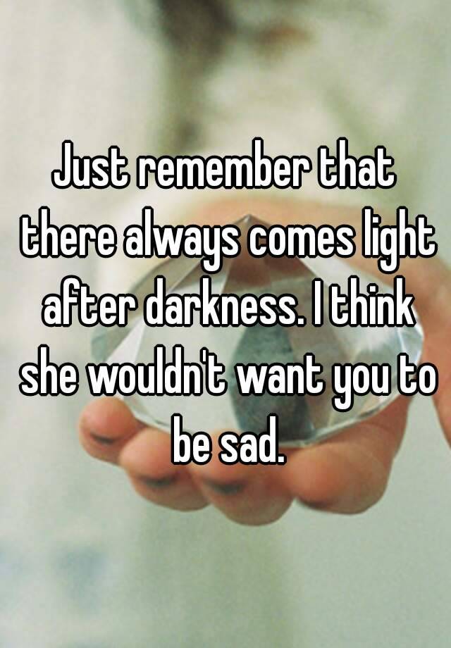 Just Remember That There Always Comes Light After Darkness I Think She Wouldn T Want You To Be Sad