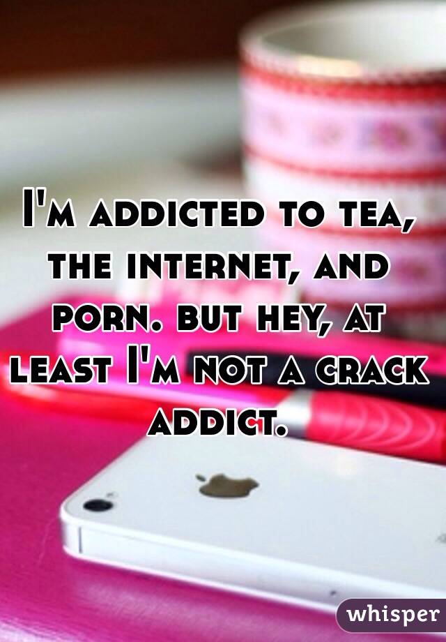 Crack Addict Porn - I'm addicted to tea, the internet, and porn. but hey, at ...