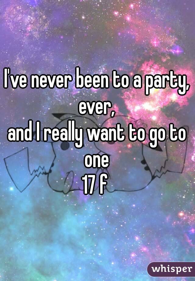 I've never been to a party,
 ever, 
and I really want to go to one 
17 f 