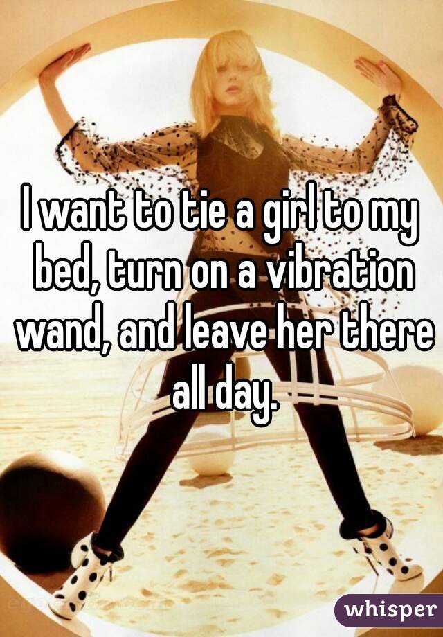 I Want To Tie A Girl To My Bed Turn On A Vibration Wand And Leave Her