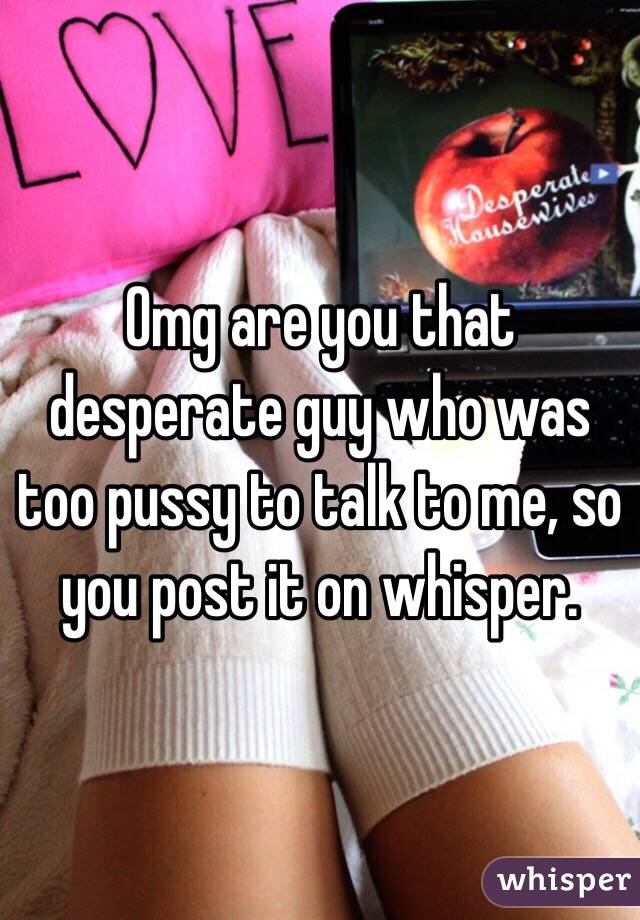 Omg are you that desperate guy who was too pussy to talk to me, so you post it on whisper. 