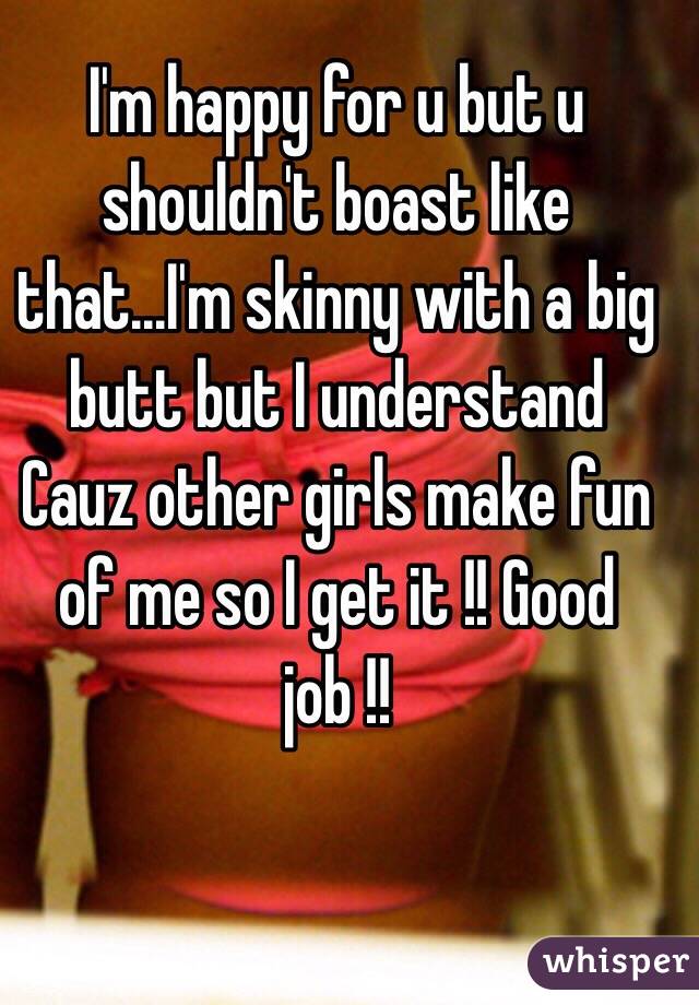 I'm happy for u but u shouldn't boast like that...I'm skinny with a big butt but I understand ️Cauz other girls make fun of me so I get it !! Good job !!