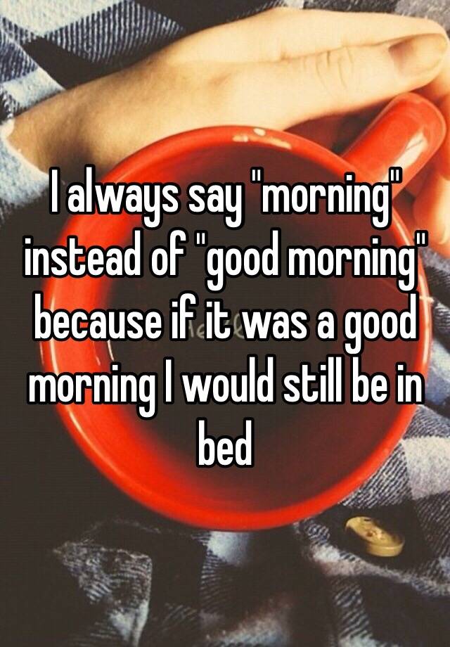 i-always-say-morning-instead-of-good-morning-because-if-it-was-a