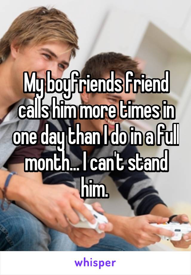 My boyfriends friend calls him more times in one day than I do in a full month... I can't stand him. 