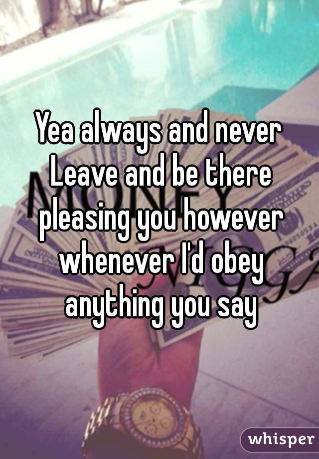 Yea always and never Leave and be there pleasing you however whenever I'd obey anything you say