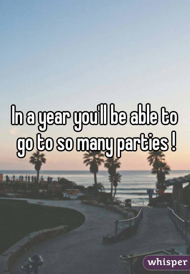 In a year you'll be able to go to so many parties !