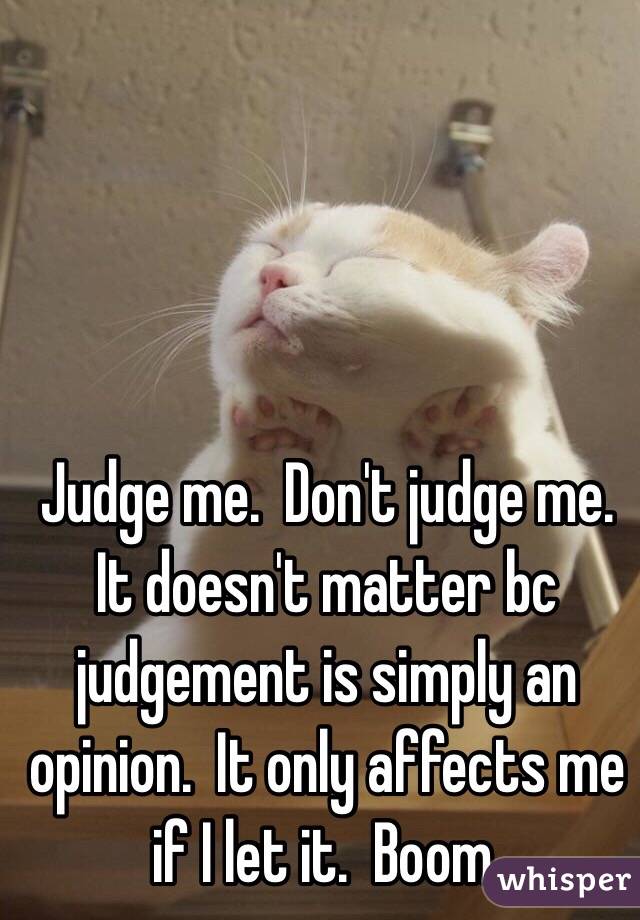 Judge me.  Don't judge me.
It doesn't matter bc judgement is simply an opinion.  It only affects me if I let it.  Boom.
