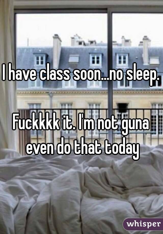 I have class soon...no sleep.

Fuckkkk it. I'm not guna even do that today