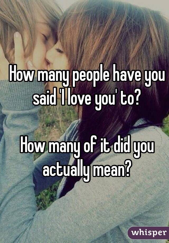 How many people have you said 'I love you' to?

How many of it did you actually mean?
