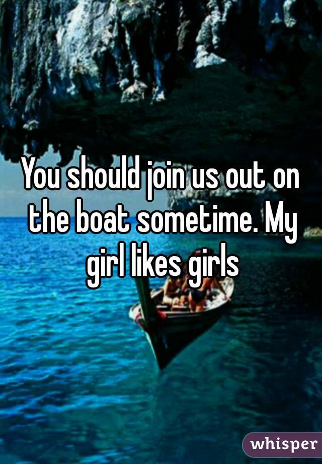 You should join us out on the boat sometime. My girl likes girls