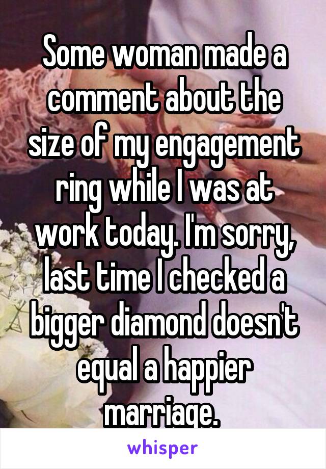Some woman made a comment about the size of my engagement ring while I was at work today. I'm sorry, last time I checked a bigger diamond doesn't equal a happier marriage. 