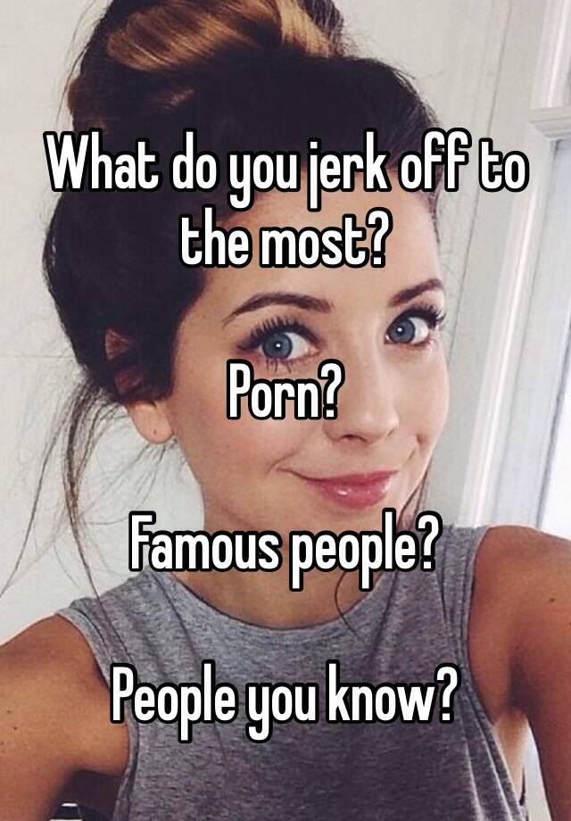 Famous People Who Do Porn - What do you jerk off to the most? Porn? Famous people? People you know?