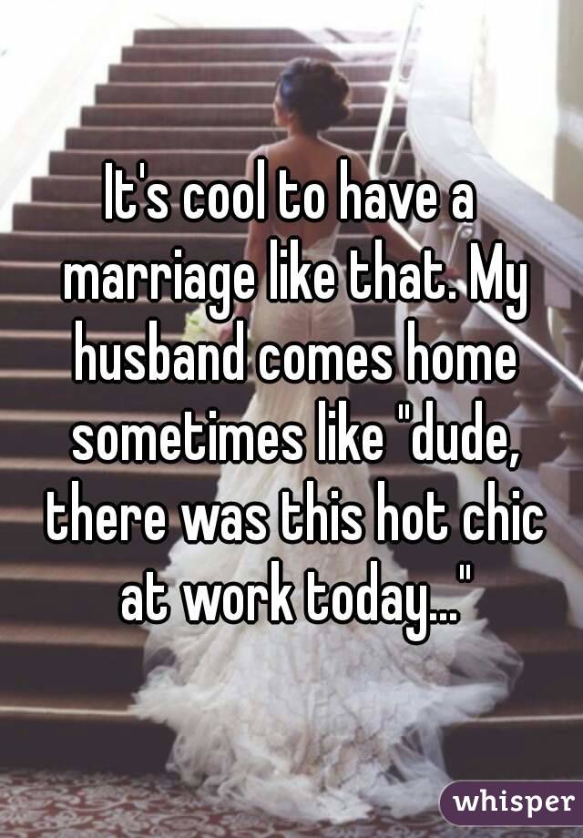 It's cool to have a marriage like that. My husband comes home sometimes like "dude, there was this hot chic at work today..."