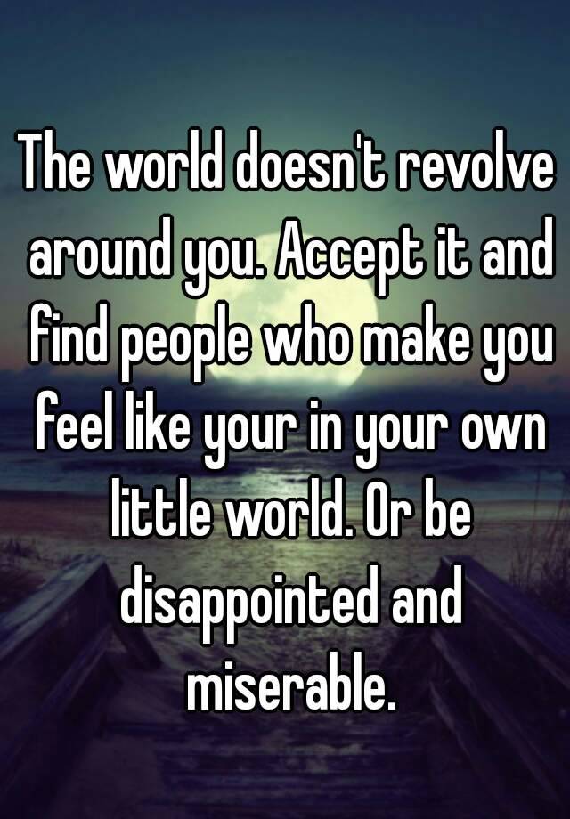 The World Doesnt Revolve Around You Accept It And Find People Who Make You Feel Like Your In