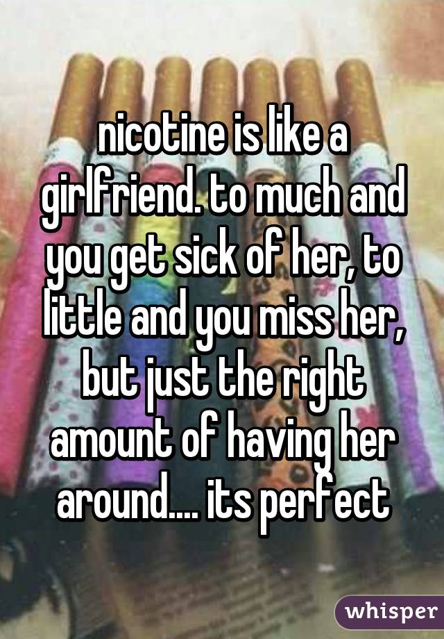 nicotine is like a girlfriend. to much and you get sick of her, to little and you miss her, but just the right amount of having her around.... its perfect