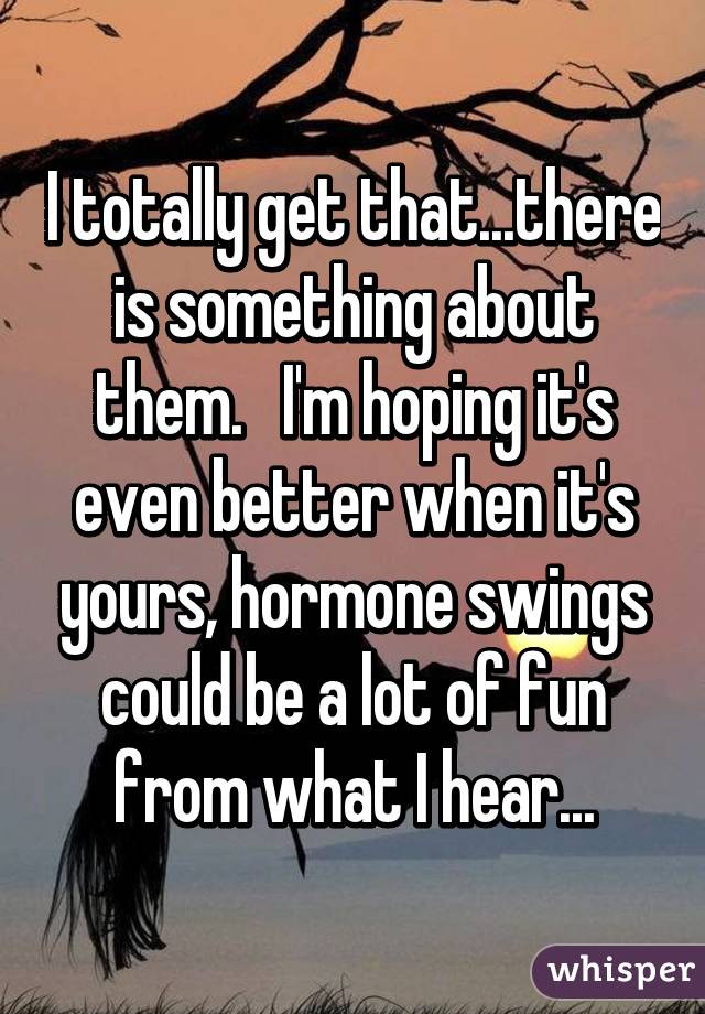 I totally get that...there is something about them.   I'm hoping it's even better when it's yours, hormone swings could be a lot of fun from what I hear...