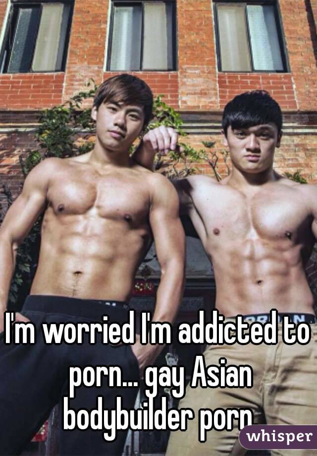 Asian Gay Bodybuilder Porn - I'm worried I'm addicted to porn... gay Asian bodybuilder porn.
