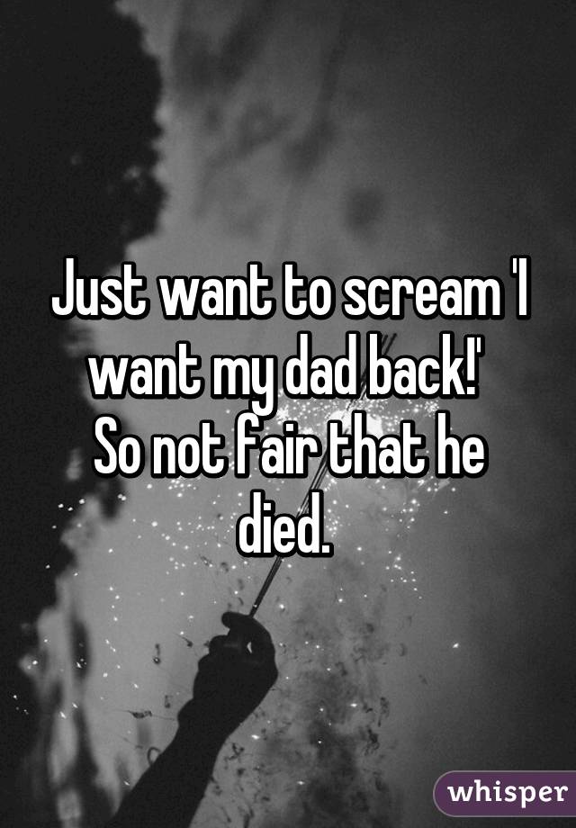 Just Want To Scream I Want My Dad Back So Not Fair That He Died