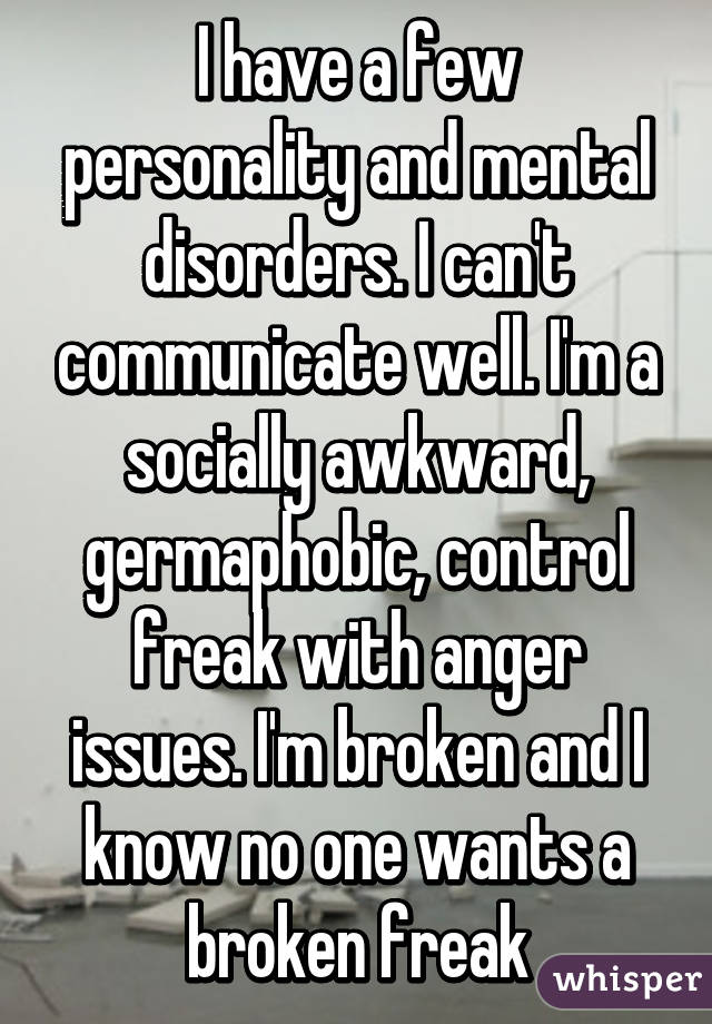 I have a few personality and mental disorders. I can't communicate well. I'm a socially awkward, germaphobic, control freak with anger issues. I'm broken and I know no one wants a broken freak