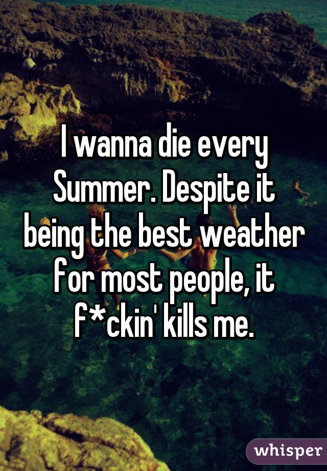 I wanna die every Summer. Despite it being the best weather for most people, it f*ckin' kills me.