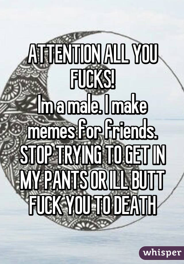 ATTENTION ALL YOU FUCKS!
Im a male. I make memes for friends. STOP TRYING TO GET IN MY PANTS OR ILL BUTT FUCK YOU TO DEATH