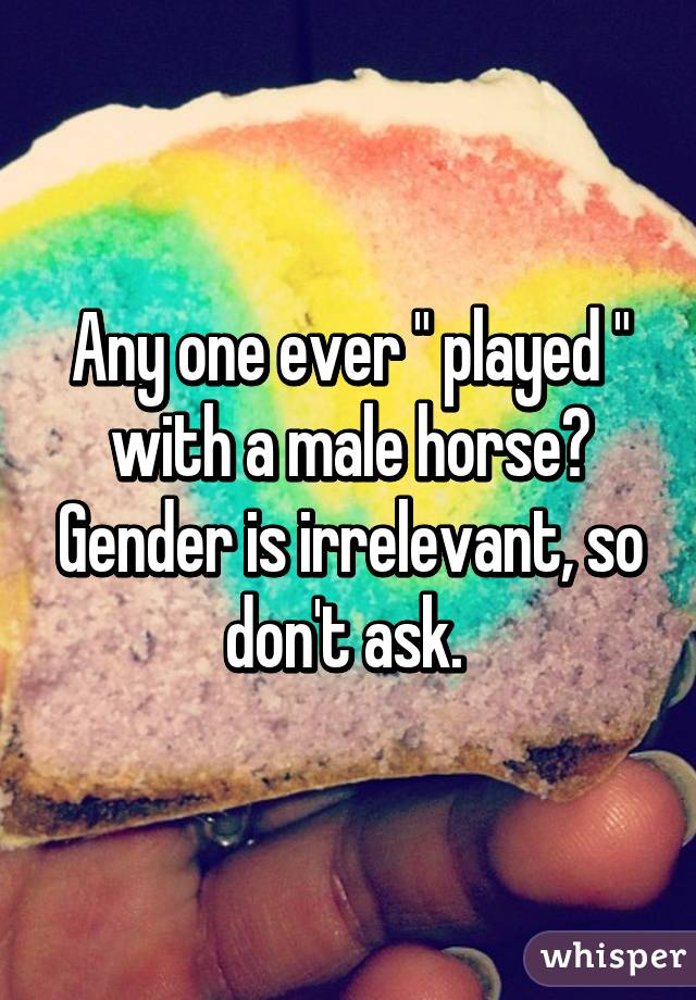 Any one ever " played " with a male horse? Gender is irrelevant, so don't ask. 