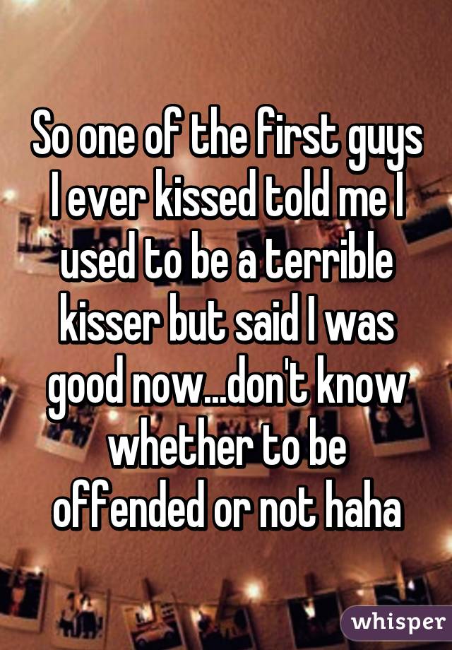 So one of the first guys I ever kissed told me I used to be a terrible kisser but said I was good now...don't know whether to be offended or not haha