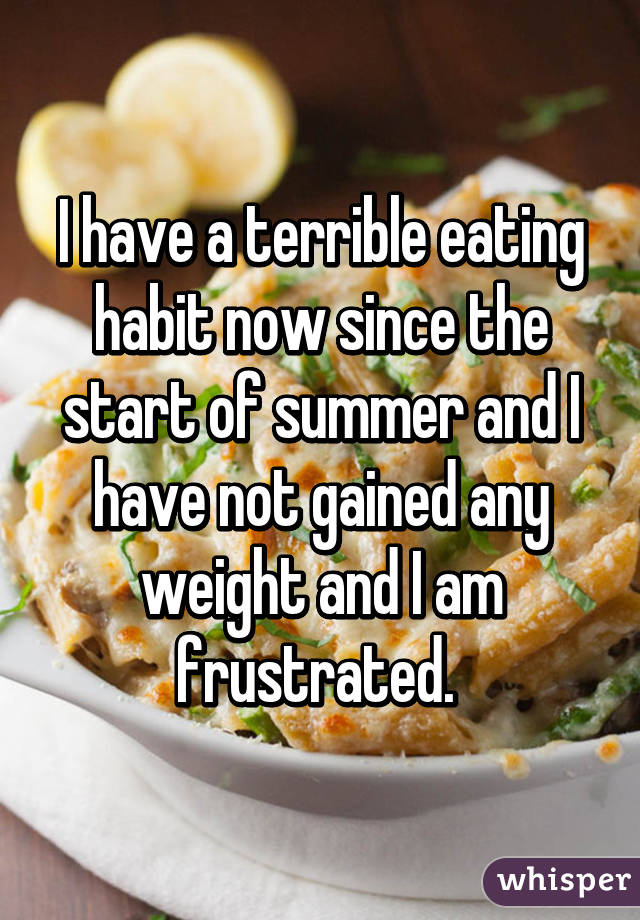 I have a terrible eating habit now since the start of summer and I have not gained any weight and I am frustrated. 