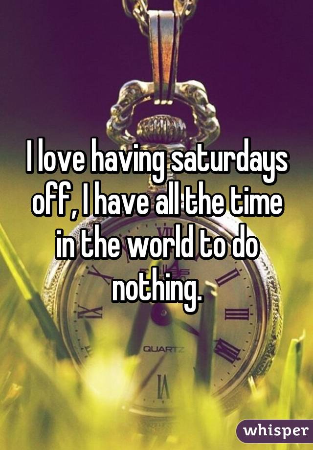 I love having saturdays off, I have all the time in the world to do nothing.