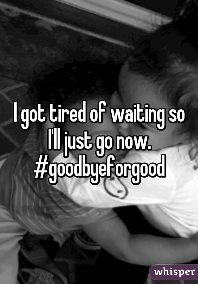 I got tired of waiting so I'll just go now.
#goodbyeforgood