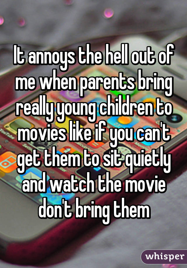 It annoys the hell out of me when parents bring really young children to movies like if you can't get them to sit quietly and watch the movie don't bring them