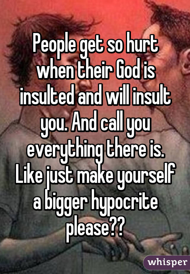People get so hurt when their God is insulted and will insult you. And call you everything there is. Like just make yourself a bigger hypocrite please??