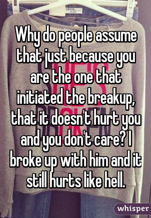 Why do people assume that just because you are the one that initiated the breakup, that it doesn't hurt you and you don't care? I broke up with him and it still hurts like hell.