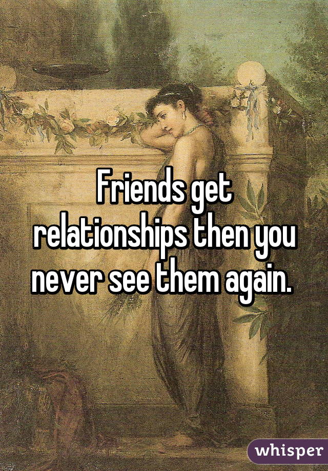 Friends get relationships then you never see them again. 