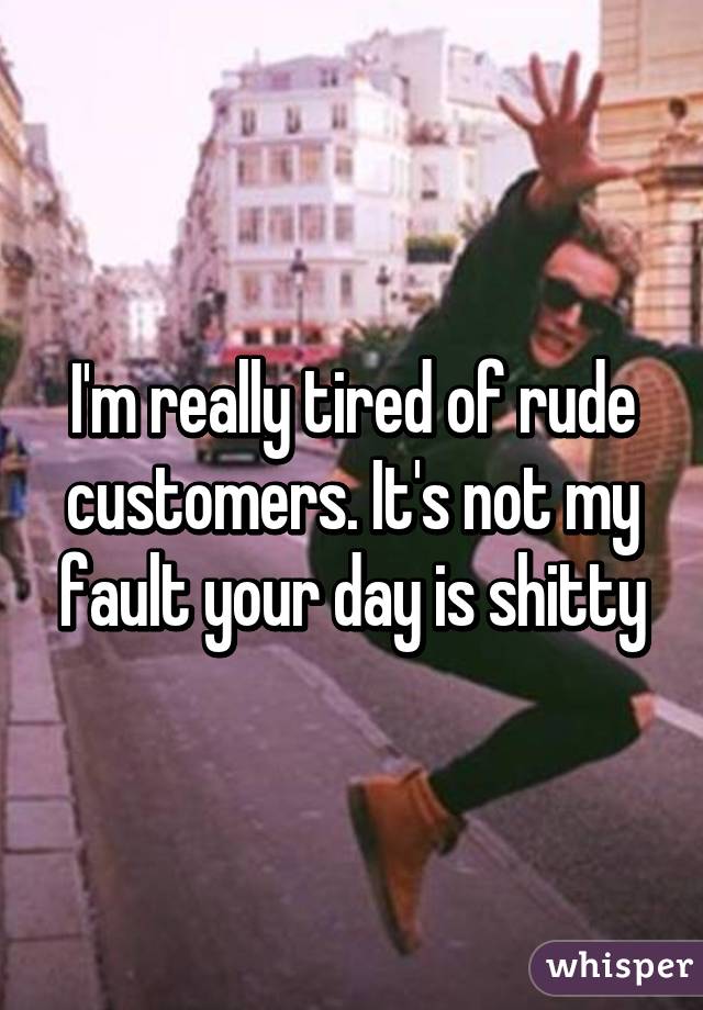 I'm really tired of rude customers. It's not my fault your day is shitty