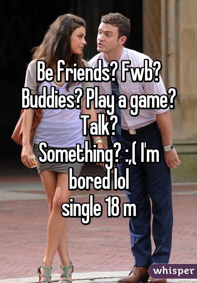 Be friends? Fwb? Buddies? Play a game? Talk?
Something? :,( I'm bored lol
single 18 m