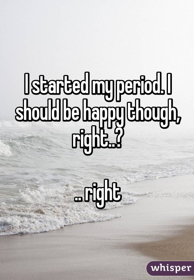 I started my period. I should be happy though, right..?

.. right