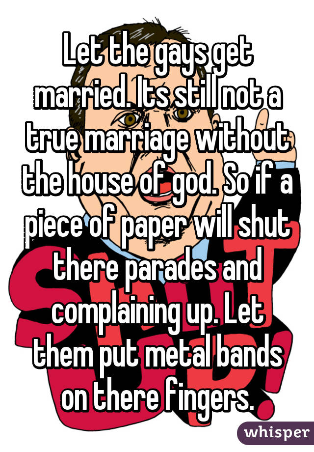 Let the gays get married. Its still not a true marriage without the house of god. So if a piece of paper will shut there parades and complaining up. Let them put metal bands on there fingers.