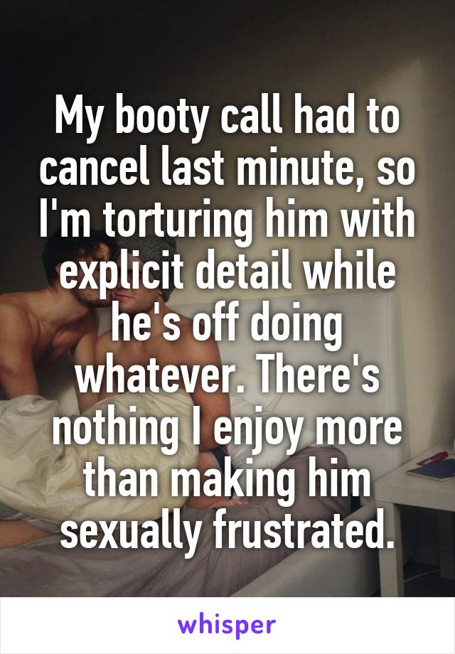 My booty call had to cancel last minute, so I'm torturing him with explicit detail while he's off doing whatever. There's nothing I enjoy more than making him sexually frustrated.