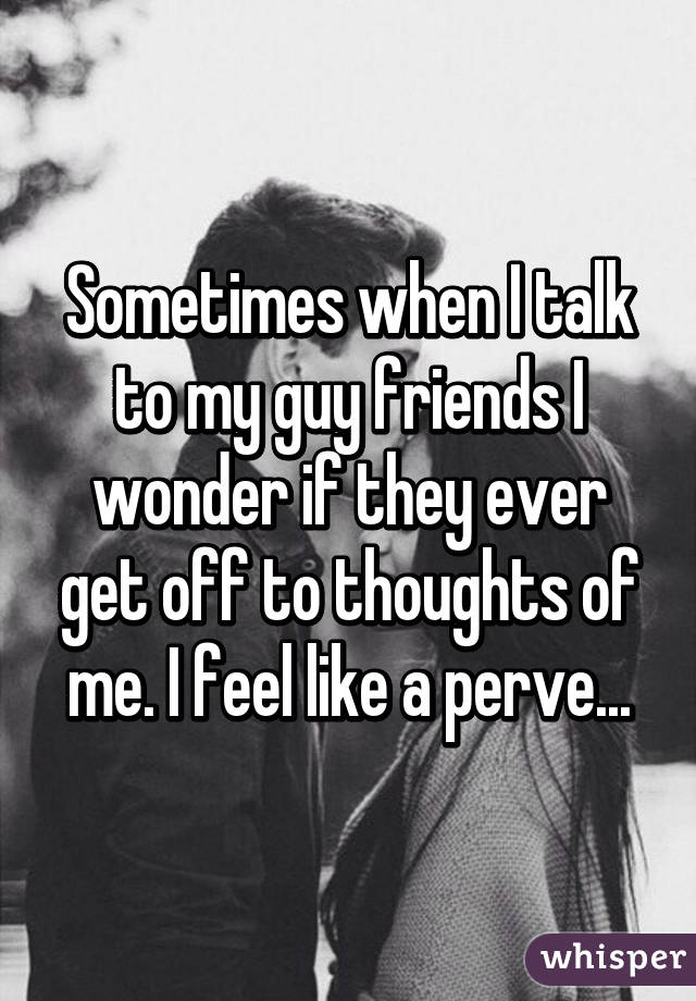 Sometimes when I talk to my guy friends I wonder if they ever get off to thoughts of me. I feel like a perve...