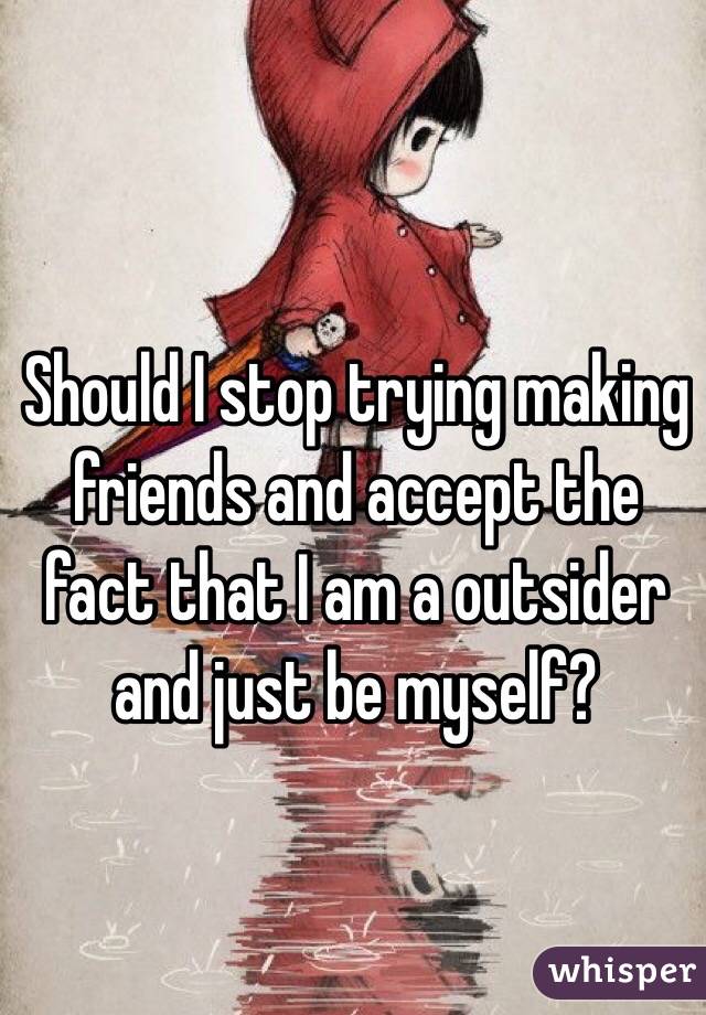 Should I stop trying making friends and accept the fact that I am a outsider and just be myself? 