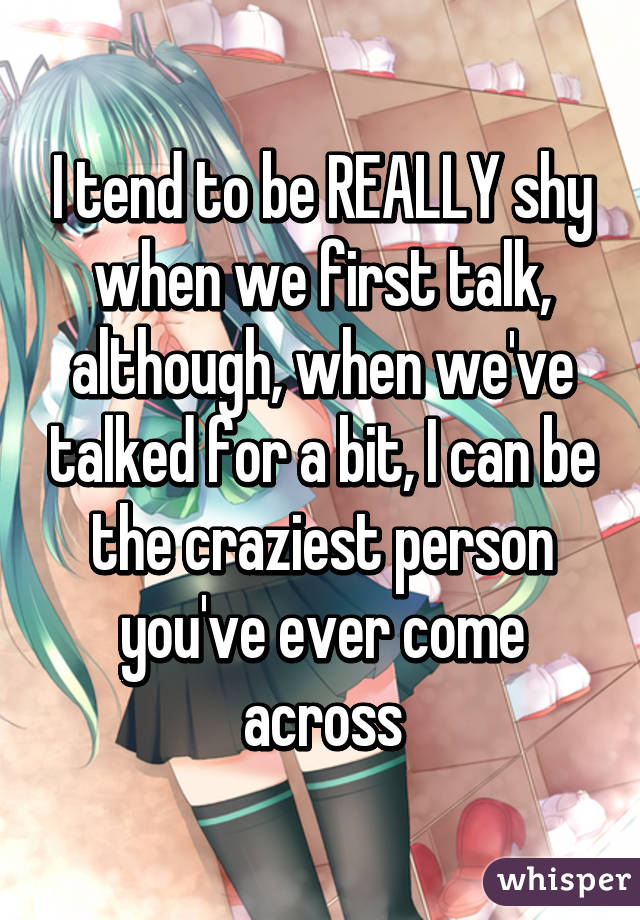 I tend to be REALLY shy when we first talk, although, when we've talked for a bit, I can be the craziest person you've ever come across