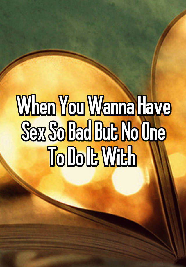 I wanna have sex so bad