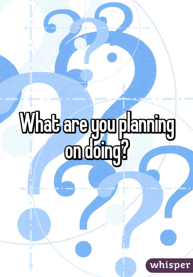 What are you planning on doing?