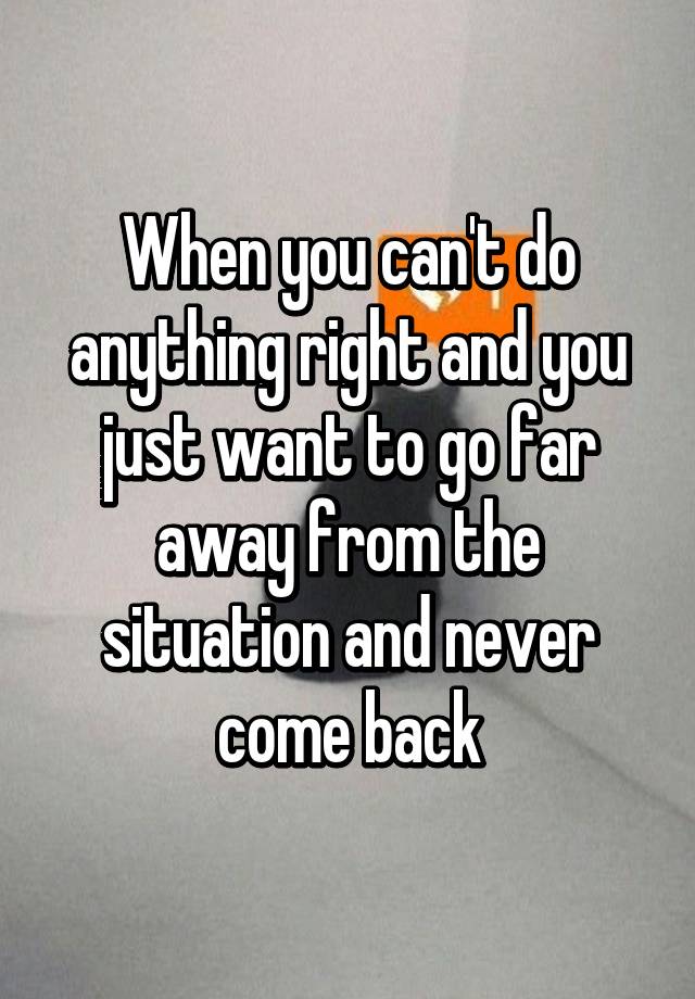 When You Can T Do Anything Right And You Just Want To Go Far Away From The Situation And Never Come Back