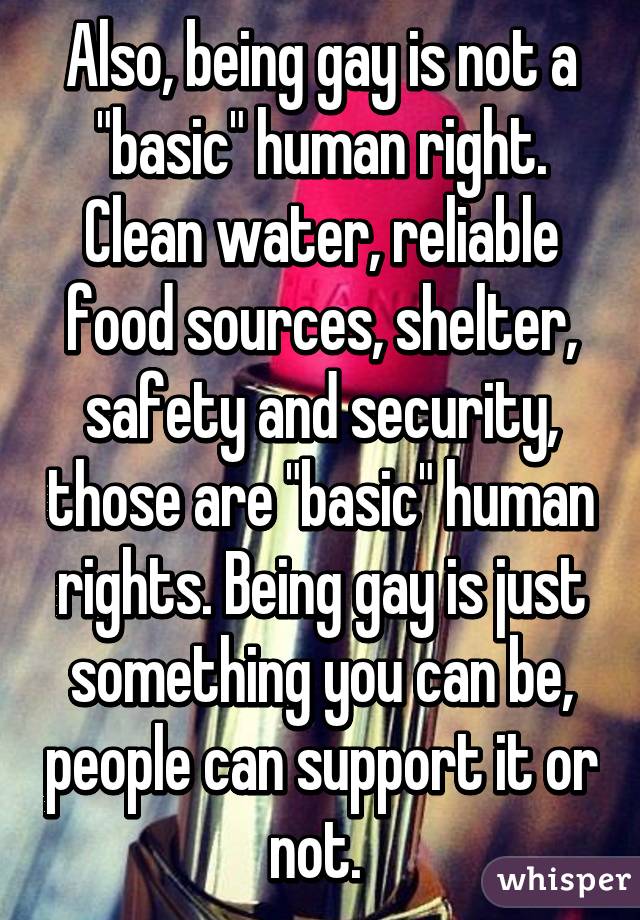 Also, being gay is not a "basic" human right. Clean water, reliable food sources, shelter, safety and security, those are "basic" human rights. Being gay is just something you can be, people can support it or not. 