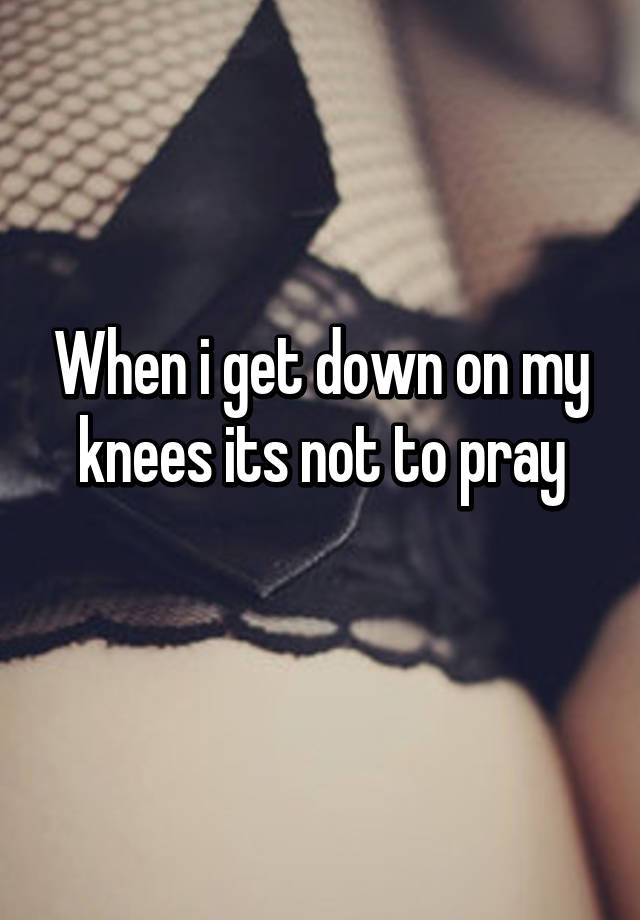 when i get on my knees it is not to pray