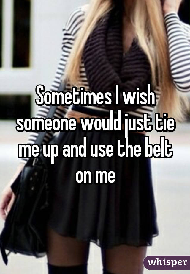 Sometimes I wish someone would just tie me up and use the belt on me